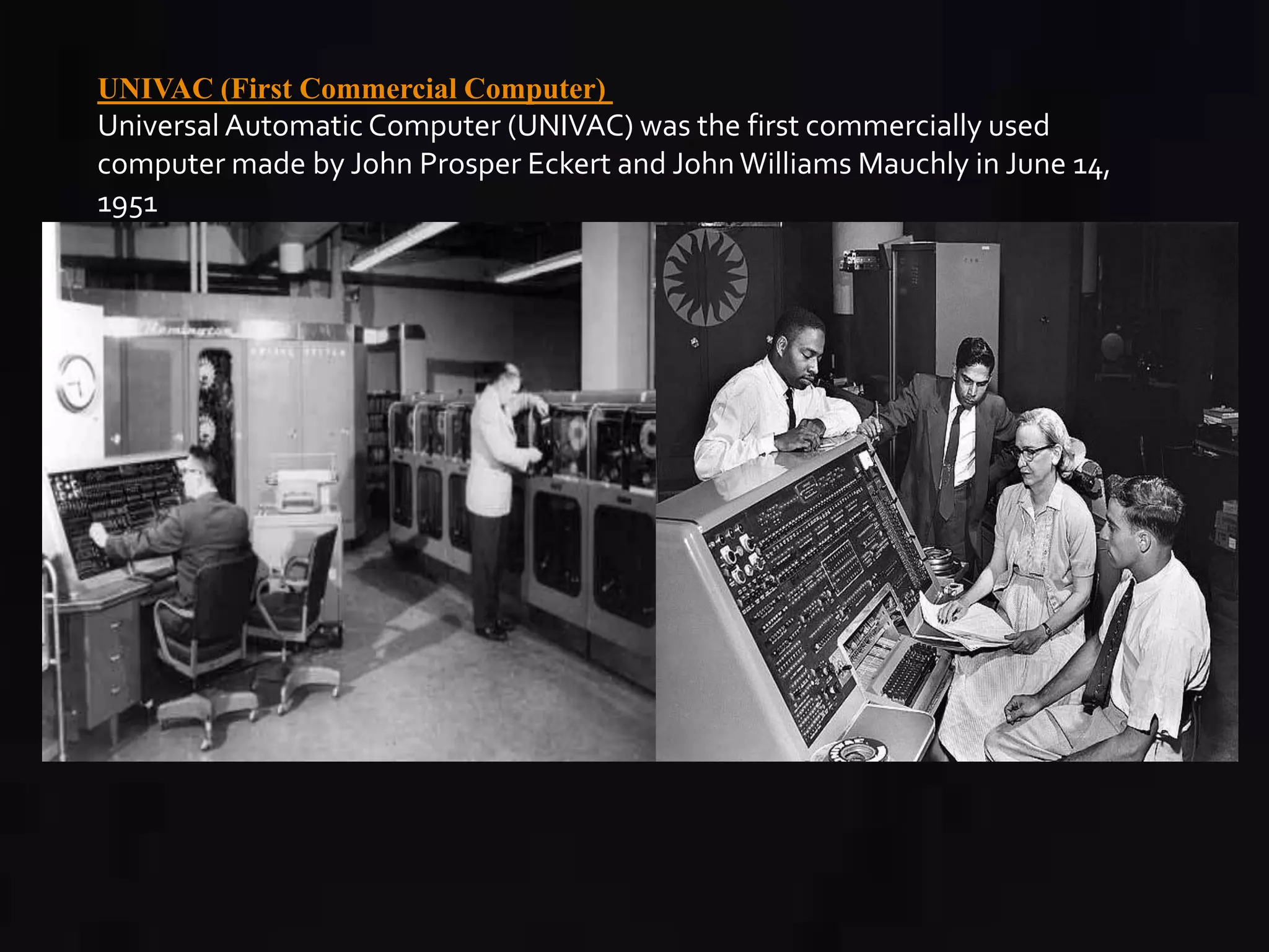 UNIVAC (First Commercial Computer) 
Universal Automatic Computer (UNIVAC) was the first commercially used 
computer made by John Prosper Eckert and John Williams Mauchly in June 14, 
1951 
