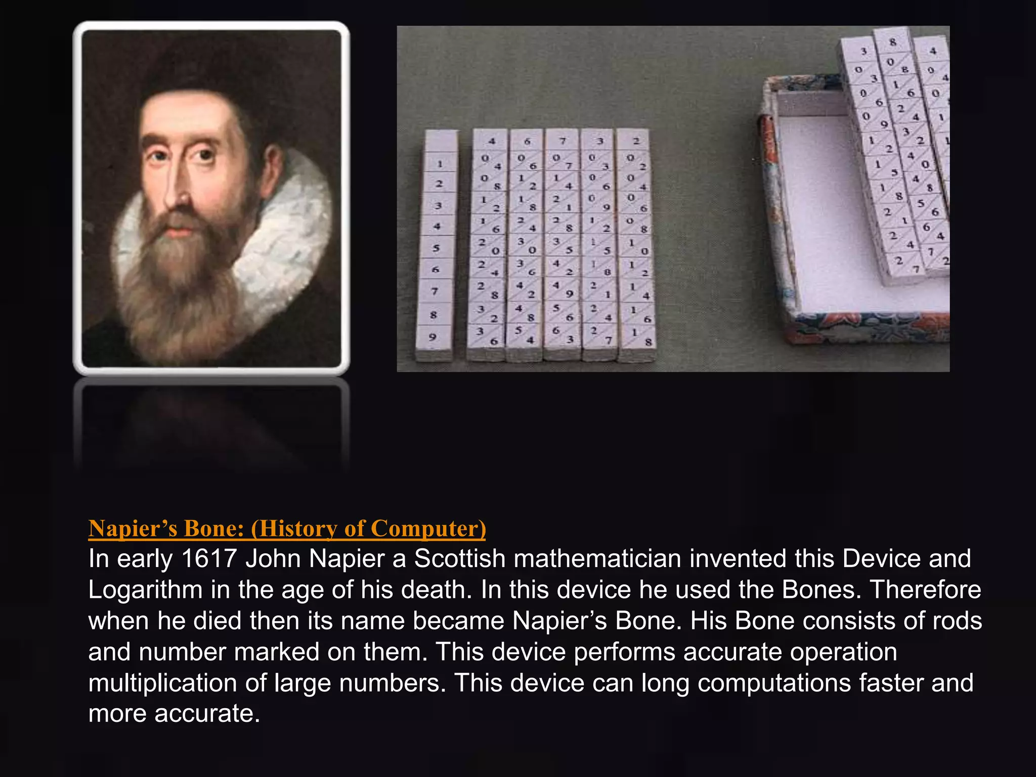 Napier’s Bone: (History of Computer) 
In early 1617 John Napier a Scottish mathematician invented this Device and 
Logarithm in the age of his death. In this device he used the Bones. Therefore 
when he died then its name became Napier’s Bone. His Bone consists of rods 
and number marked on them. This device performs accurate operation 
multiplication of large numbers. This device can long computations faster and 
more accurate. 
 
