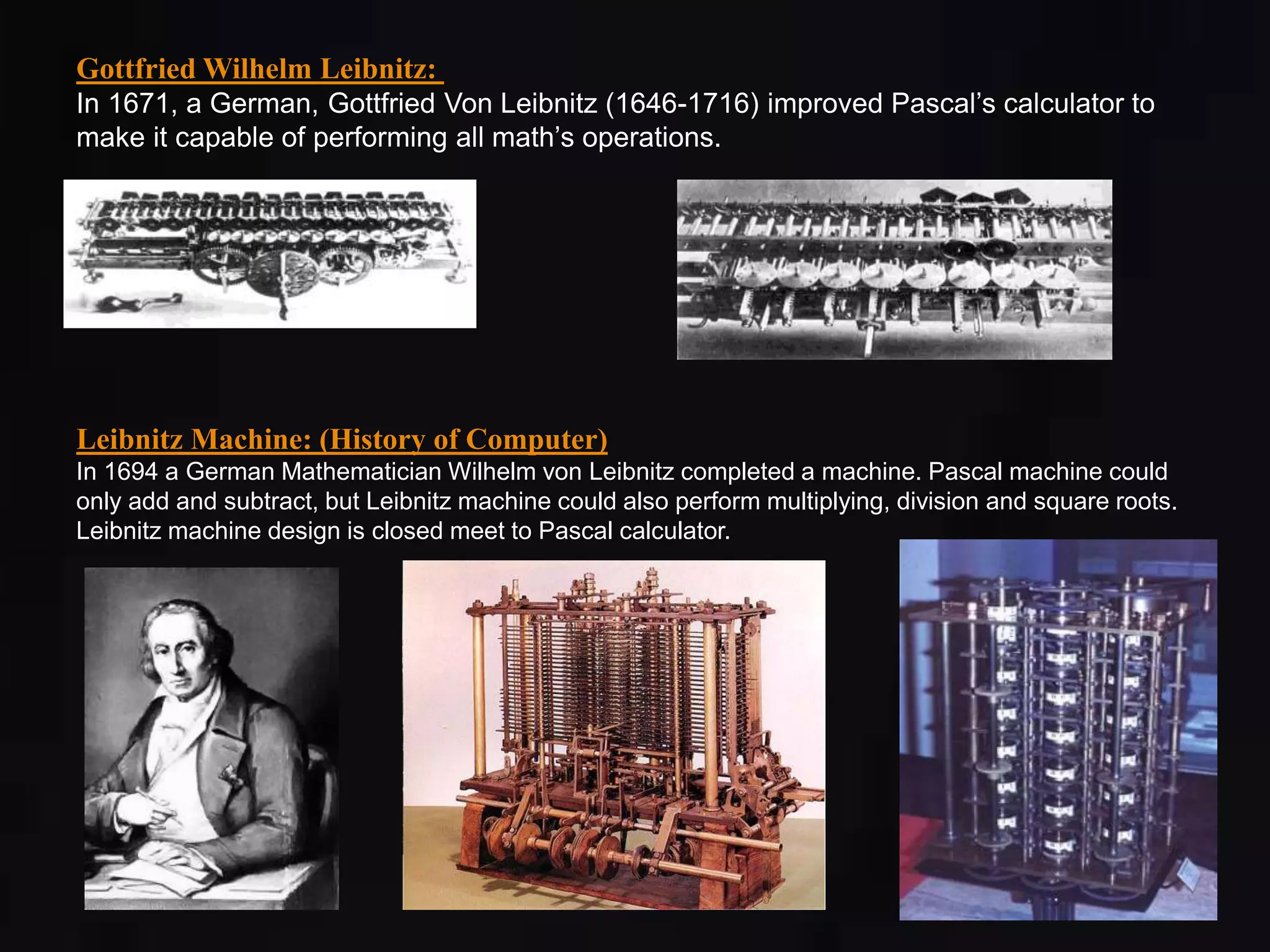 Gottfried Wilhelm Leibnitz: 
In 1671, a German, Gottfried Von Leibnitz (1646-1716) improved Pascal’s calculator to 
make it capable of performing all math’s operations. 
Leibnitz Machine: (History of Computer) 
In 1694 a German Mathematician Wilhelm von Leibnitz completed a machine. Pascal machine could 
only add and subtract, but Leibnitz machine could also perform multiplying, division and square roots. 
Leibnitz machine design is closed meet to Pascal calculator. 
 