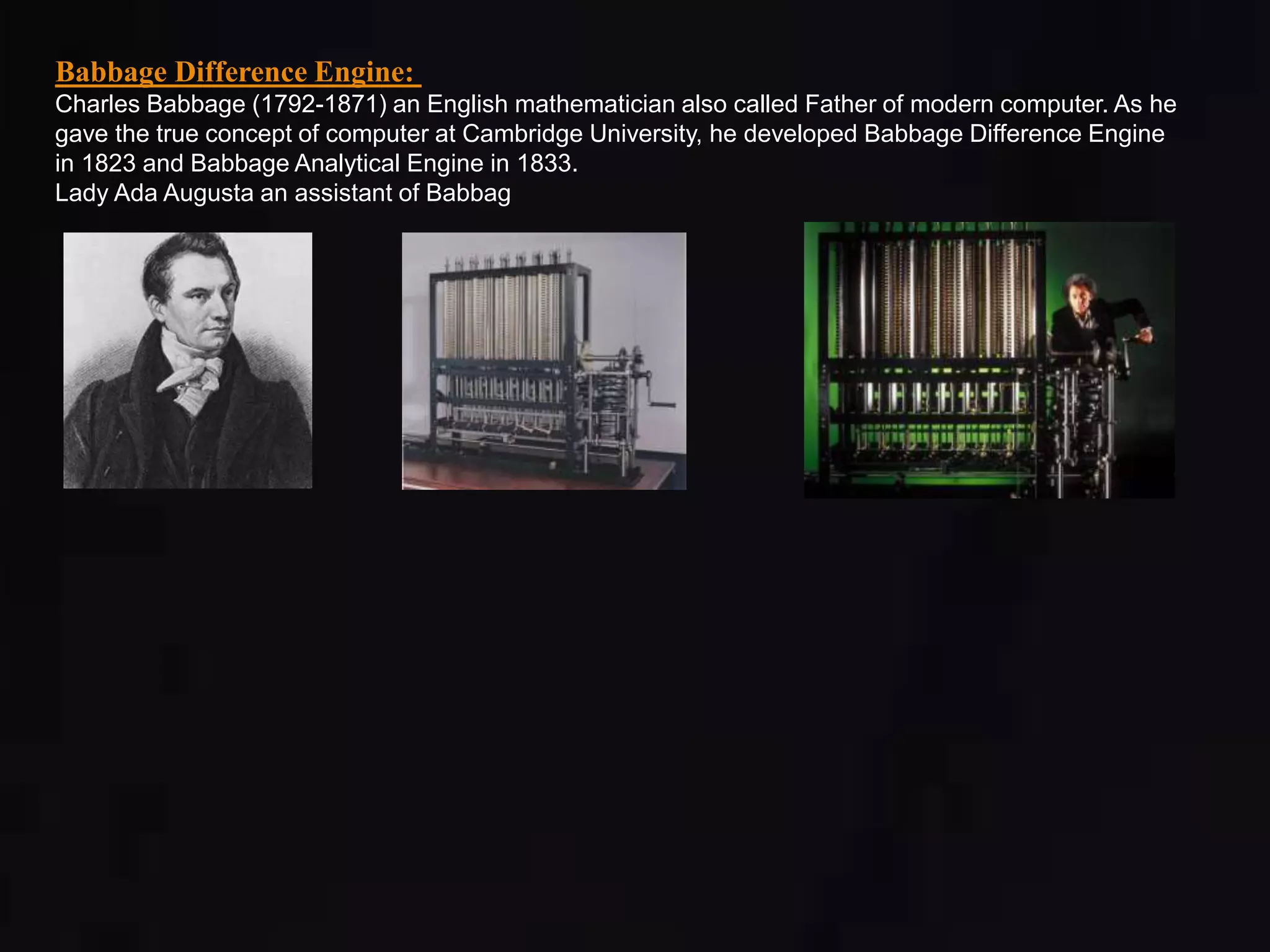 Babbage Difference Engine: 
Charles Babbage (1792-1871) an English mathematician also called Father of modern computer. As he 
gave the true concept of computer at Cambridge University, he developed Babbage Difference Engine 
in 1823 and Babbage Analytical Engine in 1833. 
Lady Ada Augusta an assistant of Babbag 
 