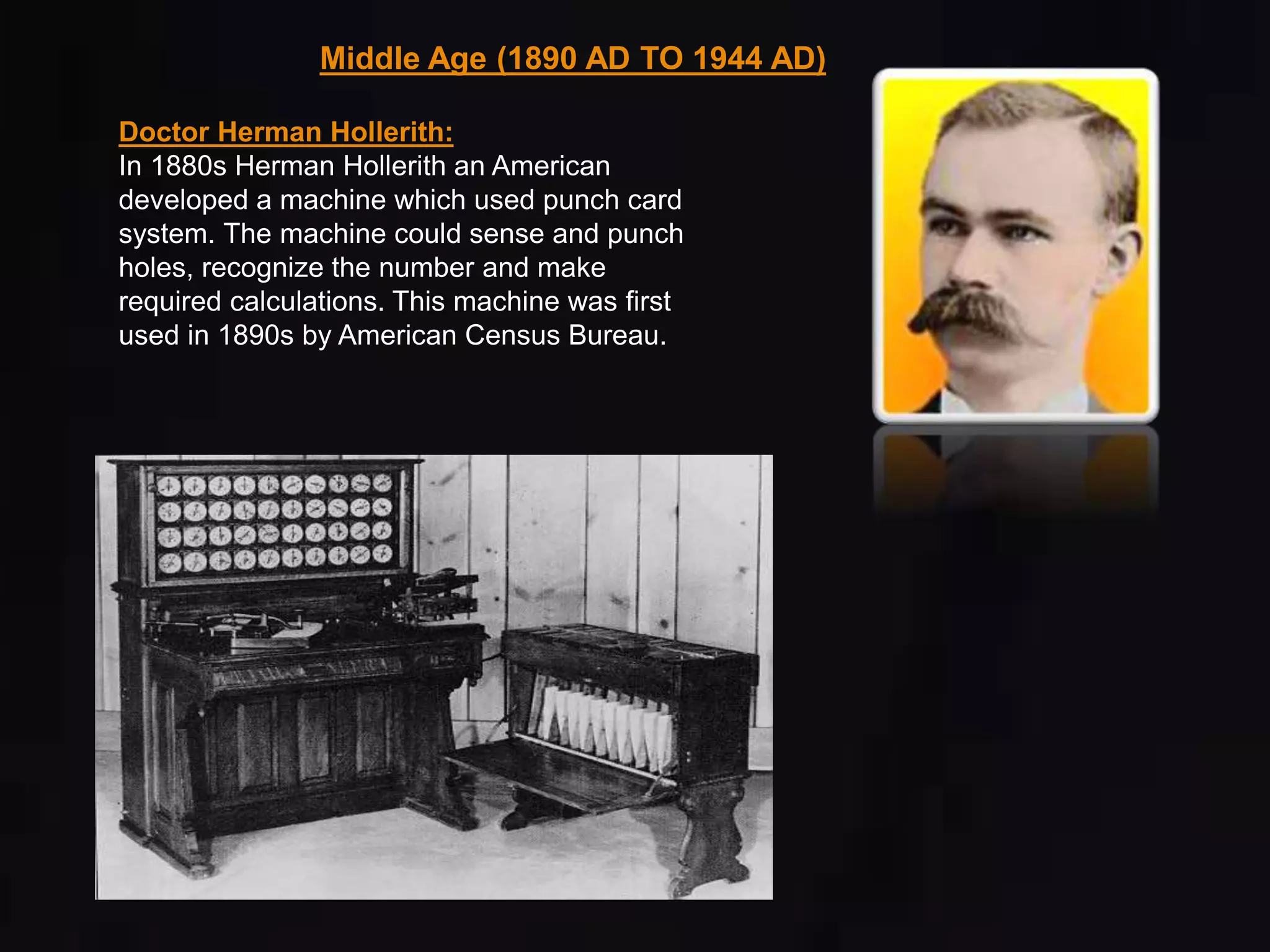 Middle Age (1890 AD TO 1944 AD) 
Doctor Herman Hollerith: 
In 1880s Herman Hollerith an American 
developed a machine which used punch card 
system. The machine could sense and punch 
holes, recognize the number and make 
required calculations. This machine was first 
used in 1890s by American Census Bureau. 
 