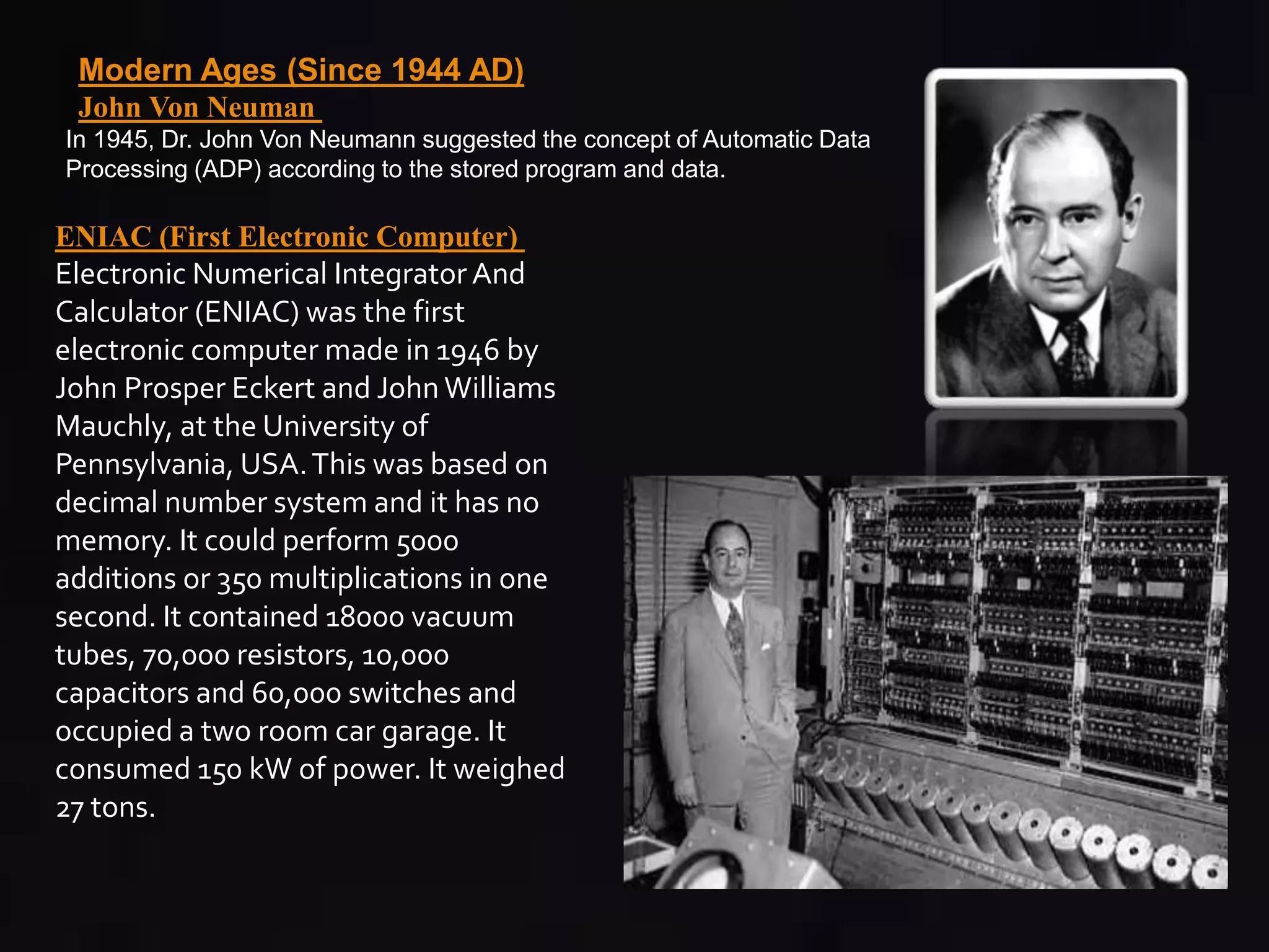 Modern Ages (Since 1944 AD) 
John Von Neuman 
In 1945, Dr. John Von Neumann suggested the concept of Automatic Data 
Processing (ADP) according to the stored program and data. 
ENIAC (First Electronic Computer) 
Electronic Numerical Integrator And 
Calculator (ENIAC) was the first 
electronic computer made in 1946 by 
John Prosper Eckert and John Williams 
Mauchly, at the University of 
Pennsylvania, USA. This was based on 
decimal number system and it has no 
memory. It could perform 5000 
additions or 350 multiplications in one 
second. It contained 18000 vacuum 
tubes, 70,000 resistors, 10,000 
capacitors and 60,000 switches and 
occupied a two room car garage. It 
consumed 150 kW of power. It weighed 
27 tons. 
 