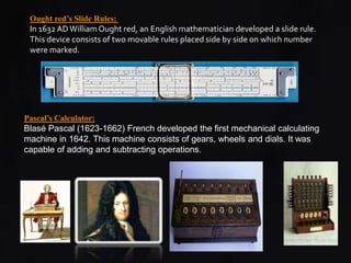 Ought red’s Slide Rules: 
In 1632 AD William Ought red, an English mathematician developed a slide rule. 
This device consists of two movable rules placed side by side on which number 
were marked. 
Pascal’s Calculator: 
Blasé Pascal (1623-1662) French developed the first mechanical calculating 
machine in 1642. This machine consists of gears, wheels and dials. It was 
capable of adding and subtracting operations. 
 