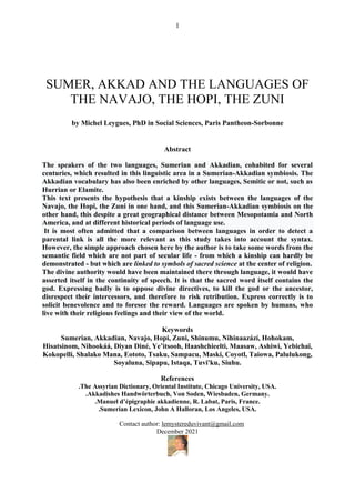 1
SUMER, AKKAD AND THE LANGUAGES OF
THE NAVAJO, THE HOPI, THE ZUNI
by Michel Leygues, PhD in Social Sciences, Paris Pantheon-Sorbonne
Abstract
The speakers of the two languages, Sumerian and Akkadian, cohabited for several
centuries, which resulted in this linguistic area in a Sumerian-Akkadian symbiosis. The
Akkadian vocabulary has also been enriched by other languages, Semitic or not, such as
Hurrian or Elamite.
This text presents the hypothesis that a kinship exists between the languages of the
Navajo, the Hopi, the Zuni in one hand, and this Sumerian-Akkadian symbiosis on the
other hand, this despite a great geographical distance between Mesopotamia and North
America, and at different historical periods of language use.
It is most often admitted that a comparison between languages in order to detect a
parental link is all the more relevant as this study takes into account the syntax.
However, the simple approach chosen here by the author is to take some words from the
semantic field which are not part of secular life - from which a kinship can hardly be
demonstrated - but which are linked to symbols of sacred science at the center of religion.
The divine authority would have been maintained there through language, it would have
asserted itself in the continuity of speech. It is that the sacred word itself contains the
god. Expressing badly is to oppose divine directives, to kill the god or the ancestor,
disrespect their intercessors, and therefore to risk retribution. Express correctly is to
solicit benevolence and to foresee the reward. Languages are spoken by humans, who
live with their religious feelings and their view of the world.
Keywords
Sumerian, Akkadian, Navajo, Hopi, Zuni, Shinumu, Nihinaazází, Hohokam,
Hisatsinom, Nihookáá, Diyan Diné, Ye’itsooh, Haashchieelti, Maasaw, Ashiwi, Yebichaï,
Kokopelli, Shalako Mana, Eototo, Tsaku, Sampacu, Maski, Coyotl, Taiowa, Palulukong,
Soyaluna, Sipapu, Istaqa, Tuvi'ku, Siuhu.
References
.The Assyrian Dictionary, Oriental Institute, Chicago University, USA.
.Akkadishes Handwörterbuch, Von Soden, Wiesbaden, Germany.
.Manuel d’épigraphie akkadienne, R. Labat, Paris, France.
.Sumerian Lexicon, John A Halloran, Los Angeles, USA.
Contact author: lemystereduvivant@gmail.com
December 2021
 