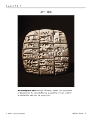 P L A C A R D          A



                                              Clay Tablet




                   Archaeologist’s notes: On this clay tablet, scribes from the Temple
                   of Bau recorded the amount of barley (a grain) that workers and their
                   families will receive from the government.




© Teachers’ Curriculum Institute                                                           Ancient Sumer   1
 