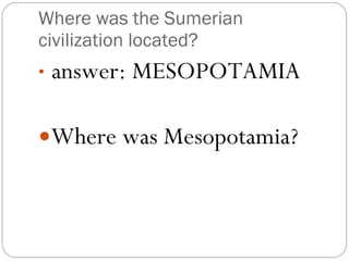 Where was the Sumerian civilization located? answer: MESOPOTAMIA Where was Mesopotamia? 