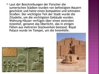    Laut der Beschreibungen der Forscher die
    sumerischen Städten wurden von befestigten Mauern
    geschützt und hatte einen kompakten und schmalen
    Straßen. Der wichtigste Teil der Stadt wurde die
    Zitadelle, um die wichtigsten Gebäude wurden.
    Wohnung Häuser verfügen über einen zentralen
    Innenhof, genannt das Oberlicht, das in einigen
    Fällen aus mehreren Stockwerken bestand. Royal
    Palace wurde im Tempel, um die Innenhöfe.
 