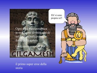 Ogni città mesopotamica aveva le sue divinità che di solito personificavano le forze della natura. La divinità comune era  il primo super eroe della storia Eh! si sono proprio io!! 