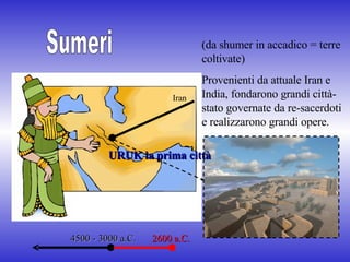 Sumeri (da shumer in accadico = terre coltivate) Provenienti da attuale Iran e India, fondarono grandi città-stato governate da re-sacerdoti e realizzarono grandi opere. 4500 - 3000 a.C. 2600 a.C. URUK la prima città  Iran  
