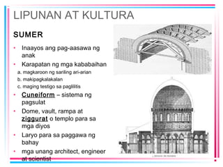 LIPUNAN AT KULTURA
SUMER
• Inaayos ang pag-aasawa ng
anak
• Karapatan ng mga kababaihan
a. magkaroon ng sariling ari-arian
b. makipagkalakalan
c. maging testigo sa paglilitis
• Cuneiform – sistema ng
pagsulat
• Dome, vault, rampa at
ziggurat o templo para sa
mga diyos
• Laryo para sa paggawa ng
bahay
• mga unang architect, engineer
at scientist
 