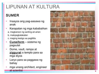 LIPUNAN AT KULTURA
SUMER
• Inaayos ang pag-aasawa ng
anak
• Karapatan ng mga kababaihan
a. magkaroon ng sariling ari-arian
b. makipagkalakalan
c. maging testigo sa paglilitis
• Cuneiform – sistema ng
pagsulat
• Dome, vault, rampa at
ziggurat o templo para sa
mga diyos
• Laryo para sa paggawa ng
bahay
• mga unang architect, engineer
at scientist
 