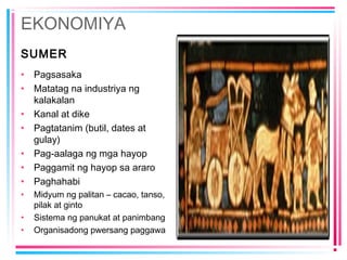 EKONOMIYA
SUMER
• Pagsasaka
• Matatag na industriya ng
kalakalan
• Kanal at dike
• Pagtatanim (butil, dates at
gulay)
• Pag-aalaga ng mga hayop
• Paggamit ng hayop sa araro
• Paghahabi
• Midyum ng palitan – cacao, tanso,
pilak at ginto
• Sistema ng panukat at panimbang
• Organisadong pwersang paggawa
 