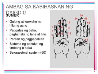 AMBAG SA KABIHASNAN NG
DAIGDIGSUMER
• Gulong at karwahe na
hila ng asno
• Paggatas ng baka,
paghahabi ng lana at lino
• Paraan ng pagpapalitan
• Sistema ng panukat ng
timbang o haba
• Sexagesimal system (60)
 