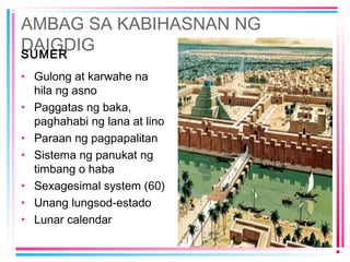 AMBAG SA KABIHASNAN NG
DAIGDIGSUMER
• Gulong at karwahe na
hila ng asno
• Paggatas ng baka,
paghahabi ng lana at lino
• Paraan ng pagpapalitan
• Sistema ng panukat ng
timbang o haba
• Sexagesimal system (60)
• Unang lungsod-estado
• Lunar calendar
 