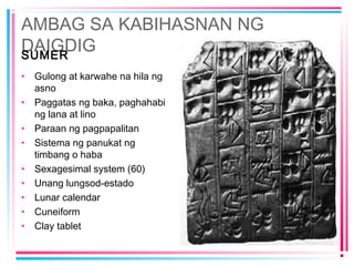AMBAG SA KABIHASNAN NG
DAIGDIGSUMER
• Gulong at karwahe na hila ng
asno
• Paggatas ng baka, paghahabi
ng lana at lino
• Paraan ng pagpapalitan
• Sistema ng panukat ng
timbang o haba
• Sexagesimal system (60)
• Unang lungsod-estado
• Lunar calendar
• Cuneiform
• Clay tablet
 