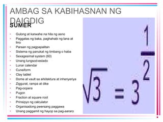 AMBAG SA KABIHASNAN NG
DAIGDIGSUMER
• Gulong at karwahe na hila ng asno
• Paggatas ng baka, paghahabi ng lana at
lino
• Paraan ng pagpapalitan
• Sistema ng panukat ng timbang o haba
• Sexagesimal system (60)
• Unang lungsod-estado
• Lunar calendar
• Cuneiform
• Clay tablet
• Dome at vault sa arkitektura at inhenyeriya
• Ziggurat, rampa at dike
• Pag-oopera
• Pugon
• Fraction at square root
• Prinsipyo ng calculator
• Organisadong pwersang paggawa
• Unang paggamit ng hayop sa pag-aararo
 