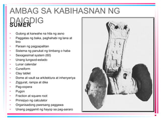 AMBAG SA KABIHASNAN NG
DAIGDIGSUMER
• Gulong at karwahe na hila ng asno
• Paggatas ng baka, paghahabi ng lana at
lino
• Paraan ng pagpapalitan
• Sistema ng panukat ng timbang o haba
• Sexagesimal system (60)
• Unang lungsod-estado
• Lunar calendar
• Cuneiform
• Clay tablet
• Dome at vault sa arkitektura at inhenyeriya
• Ziggurat, rampa at dike
• Pag-oopera
• Pugon
• Fraction at square root
• Prinsipyo ng calculator
• Organisadong pwersang paggawa
• Unang paggamit ng hayop sa pag-aararo
 
