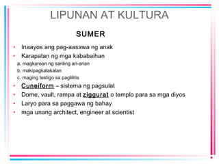 LIPUNAN AT KULTURA
SUMER
• Inaayos ang pag-aasawa ng anak
• Karapatan ng mga kababaihan
a. magkaroon ng sariling ari-arian
b. makipagkalakalan
c. maging testigo sa paglilitis
• Cuneiform – sistema ng pagsulat
• Dome, vault, rampa at ziggurat o templo para sa mga diyos
• Laryo para sa paggawa ng bahay
• mga unang architect, engineer at scientist
 