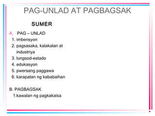 PAG-UNLAD AT PAGBAGSAK
SUMER
A. PAG – UNLAD
1. imbensyon
2. pagsasaka, kalakalan at
industriya
3. lungsod-estado
4. edukasyon
5. pwersang paggawa
6. karapatan ng kababaihan
B. PAGBAGSAK
1.kawalan ng pagkakaisa
 