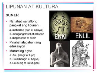 LIPUNAN AT KULTURA
SUMER
• Nahahati sa tatlong
pangkat ang lipunan:
a. maharlika (pari at opisyal)
b. mangangalakal at artisano
c. magsasaka at alipin
• Pinahahalagahan ang
edukasyon
• Maraming diyos
a. Anu (langit at lupa)
b. Enlil (hangin at bagyo)
c. Ea (tubig at katubigan)
 
