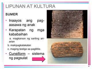 LIPUNAN AT KULTURA
SUMER
• Inaayos ang pag-
aasawa ng anak
• Karapatan ng mga
kababaihan
a. magkaroon ng sariling ari-
arian
b. makipagkalakalan
c. maging testigo sa paglilitis
• Cuneiform – sistema
ng pagsulat
 