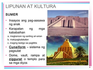 LIPUNAN AT KULTURA
SUMER
• Inaayos ang pag-aasawa
ng anak
• Karapatan ng mga
kababaihan
a. magkaroon ng sariling ari-arian
b. makipagkalakalan
c. maging testigo sa paglilitis
• Cuneiform – sistema ng
pagsulat
• Dome, vault, rampa at
ziggurat o templo para
sa mga diyos
 