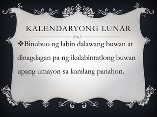 KALENDARYONG LUNAR
Binubuo ng labin dalawang buwan at
dinagdagan pa ng ikalabintatlong buwan
upang umayon sa kanilang panahon.
 