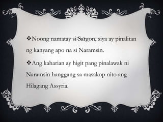 Noong namatay si Sargon, siya ay pinalitan
ng kanyang apo na si Naramsin.
Ang kaharian ay higit pang pinalawak ni
Naramsin hanggang sa masakop nito ang
Hilagang Assyria.
 