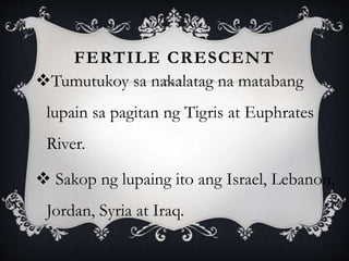 FERTILE CRESCENT
Tumutukoy sa nakalatag na matabang
lupain sa pagitan ng Tigris at Euphrates
River.
 Sakop ng lupaing ito ang Israel, Lebanon,
Jordan, Syria at Iraq.
 