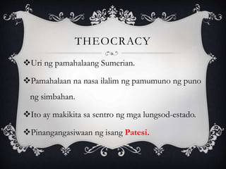 THEOCRACY
Uri ng pamahalaang Sumerian.
Pamahalaan na nasa ilalim ng pamumuno ng puno
ng simbahan.
Ito ay makikita sa sentro ng mga lungsod-estado.
Pinangangasiwaan ng isang Patesi.
 