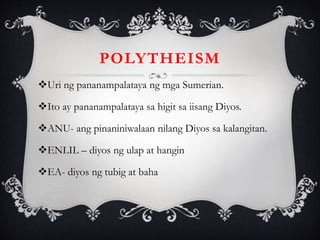 POLYTHEISM
Uri ng pananampalataya ng mga Sumerian.
Ito ay pananampalataya sa higit sa iisang Diyos.
ANU- ang pinaniniwalaan nilang Diyos sa kalangitan.
ENLIL – diyos ng ulap at hangin
EA- diyos ng tubig at baha
 