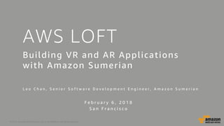 © 2017, Amazon Web Services, Inc. or its Affiliates. All rights reserved.
AWS LOFT
Building VR and AR Applications
with Amazon Sumerian
L e o C h a n , S e n i o r S o f t w a r e D e v e l o p m e n t E n g i n e e r , A m a z o n S u m e r i a n
F e b r u a r y 6 , 2 0 1 8
S a n F r a n c i s c o
 