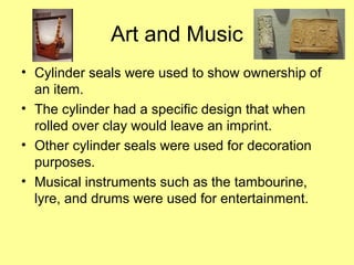 Art and Music 
• Cylinder seals were used to show ownership of 
an item. 
• The cylinder had a specific design that when 
rolled over clay would leave an imprint. 
• Other cylinder seals were used for decoration 
purposes. 
• Musical instruments such as the tambourine, 
lyre, and drums were used for entertainment. 
