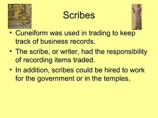 Scribes 
• Cuneiform was used in trading to keep 
track of business records. 
• The scribe, or writer, had the responsibility 
of recording items traded. 
• In addition, scribes could be hired to work 
for the government or in the temples. 
 
