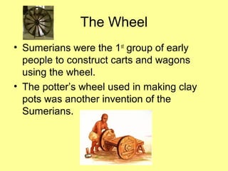 The Wheel 
• Sumerians were the 1st group of early 
people to construct carts and wagons 
using the wheel. 
• The potter’s wheel used in making clay 
pots was another invention of the 
Sumerians. 
 