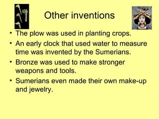 Other inventions 
• The plow was used in planting crops. 
• An early clock that used water to measure 
time was invented by the Sumerians. 
• Bronze was used to make stronger 
weapons and tools. 
• Sumerians even made their own make-up 
and jewelry. 
 