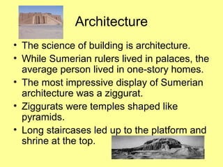 Architecture 
• The science of building is architecture. 
• While Sumerian rulers lived in palaces, the 
average person lived in one-story homes. 
• The most impressive display of Sumerian 
architecture was a ziggurat. 
• Ziggurats were temples shaped like 
pyramids. 
• Long staircases led up to the platform and 
shrine at the top. 
 