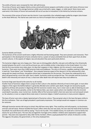 The smiths of Sumer were renowned for their skill with bronze.
The armies of Sumer were largely infantry armies armed with bronze weapons and leather armour with lames of bronze inner
woven into the leather. The average Sumerian solider was armed with a spear, dagger, or sickle sword. Stone maces were
used early in the history of Sumer but eventually fell out of use due to innovations in the helmet by Sumerian artisans.
The anomaly of the armies of Sumer was the chariot. It was essentially a four wheeled wagon pulled by onagers (also known
as the Asian Wild ass). The chariot was used more as a form of transport than an implement of war.

Sumerian Beliefs and Values
The Sumerians of the ancient world were a highly influential and fascinating people. They were pioneers and visionaries. Their
participation in the development of early civilization led to a system of values and beliefs that set them apart from all other
ancient cultures. In the aspects of religion, law and education they were particularly distinct.
The Sumerian religion was not a happy one. There was no shining golden afterlife, only pain and suffering in Kur (Cosmically
located between the earth's crust and the primeval sea, and incredibly similar in description to the Greek Hades). It is in Kur
that the first resurrection story takes place. An idea that reappears in later religions, but this account is most assuredly
Sumerian. There were more than 3,000 Sumerian Gods and Goddesses. The story is of Inanna, a goddess seeking to hold sway
in both the "Great Above" and "Great Below". One uniquely Sumerian aspect of her descent in to the netherworld is that,
along with her jewels and finery, she gathers divine laws in preparation for the journey. This shows the underworld to be a
place still governed by a strict law code. Even in death, Sumerians could not escape the law. This coincides with the Sumerian
belief in the inherently evil nature of man, in that even after death men still require laws they must adhere to.
Sumerian kings were bound to the same Kur as all mortals.
Another facet of Sumerian religion that is unique to their culture is the absolute inferiority of men to their gods. In most other
religions of the region the faithful believer is generally afforded some comfort upon death, though not necessarily equally
applied to all those who practice it. Beginning with the Sumerian creation story, man is never seen as able of attaining any sort
of paradise. The Sumerian paradise, similar to the Hebrew Eden, was never a place where men dwelled. Only the immortal
could dwell in paradise, never mortal men. Another effect of the Sumerian belief is that men were born evil and would remain
so. No salvation or even an original divine state exists in Sumerian religion. A belief uncommon in many ancient religions!
The laws of Sumer were also a deeply ingrained part of Sumerian culture. They put great value in the laws that gave civility to
this first civilization. Their use of legal precedent is particularly impressive. This concept would not reappear in common use
for centuries.
Although Sumerian women did not go to school, they did have many rights. They could buy and sell property, run businesses,
and own and sell slaves. Woman handled the house's affairs when the man was away, the men were the head of the Sumerian
household. He could divorce his wife by saying," You're not my wife." If he needed money, he could sell or rent his family into
slavery for up to three years. The man also arranged the marriages of his children. Children were expected to support their
parents - they were also expected to obey older family members. When a pupil graduated from school, he became a scribe.
The ziggurat, the palace, the government, or the army employed him.

4

 