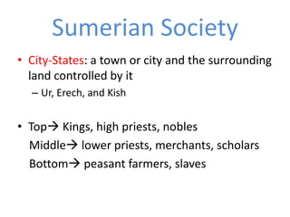 Sumerian Society
• City-States: a town or city and the surrounding
  land controlled by it
  – Ur, Erech, and Kish


• Top Kings, high priests, nobles
  Middle lower priests, merchants, scholars
  Bottom peasant farmers, slaves
 