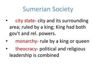 Sumerian Society
•   city state- city and its surrounding
 area; ruled by a king; King had both
 gov't and rel. powers.
• monarchy- rule by a king or queen
• theocracy- political and religious
 leadership is combined
 