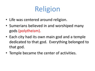 Religion
• Life was centered around religion.
• Sumerians believed in and worshiped many
  gods (polytheism).
• Each city had its own main god and a temple
  dedicated to that god. Everything belonged to
  that god.
• Temple became the center of activities.
 