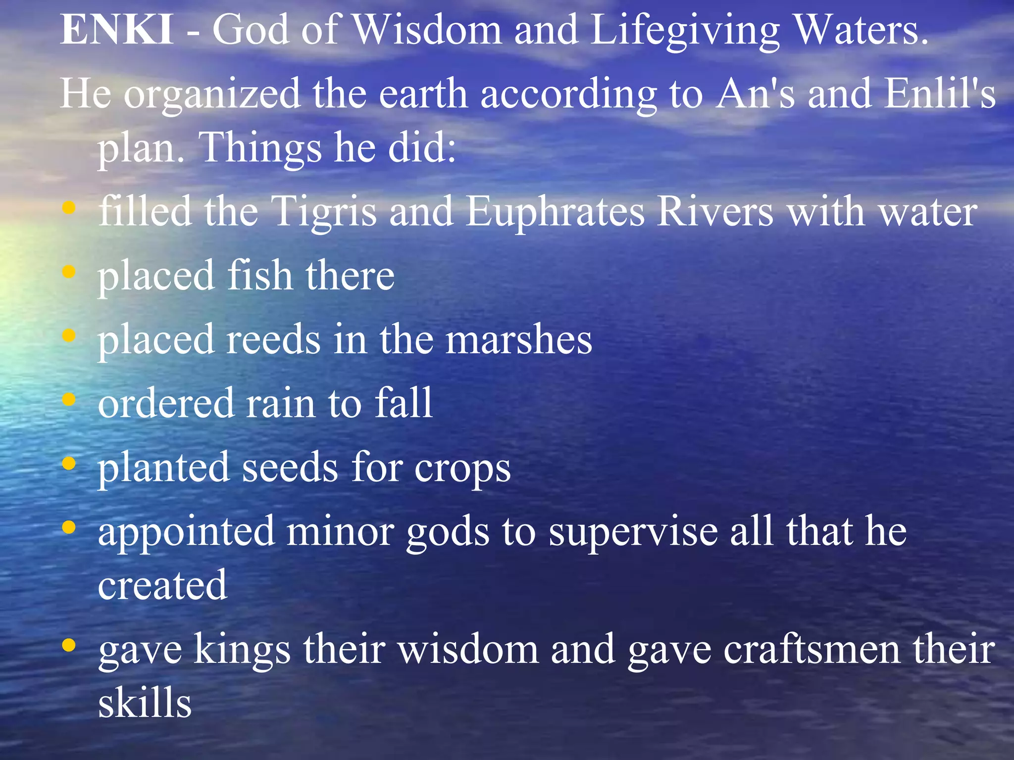 ENKI - God of Wisdom and Lifegiving Waters.
He organized the earth according to An's and Enlil's
plan. Things he did:
• filled the Tigris and Euphrates Rivers with water
• placed fish there
• placed reeds in the marshes
• ordered rain to fall
• planted seeds for crops
• appointed minor gods to supervise all that he
created
• gave kings their wisdom and gave craftsmen their
skills
 