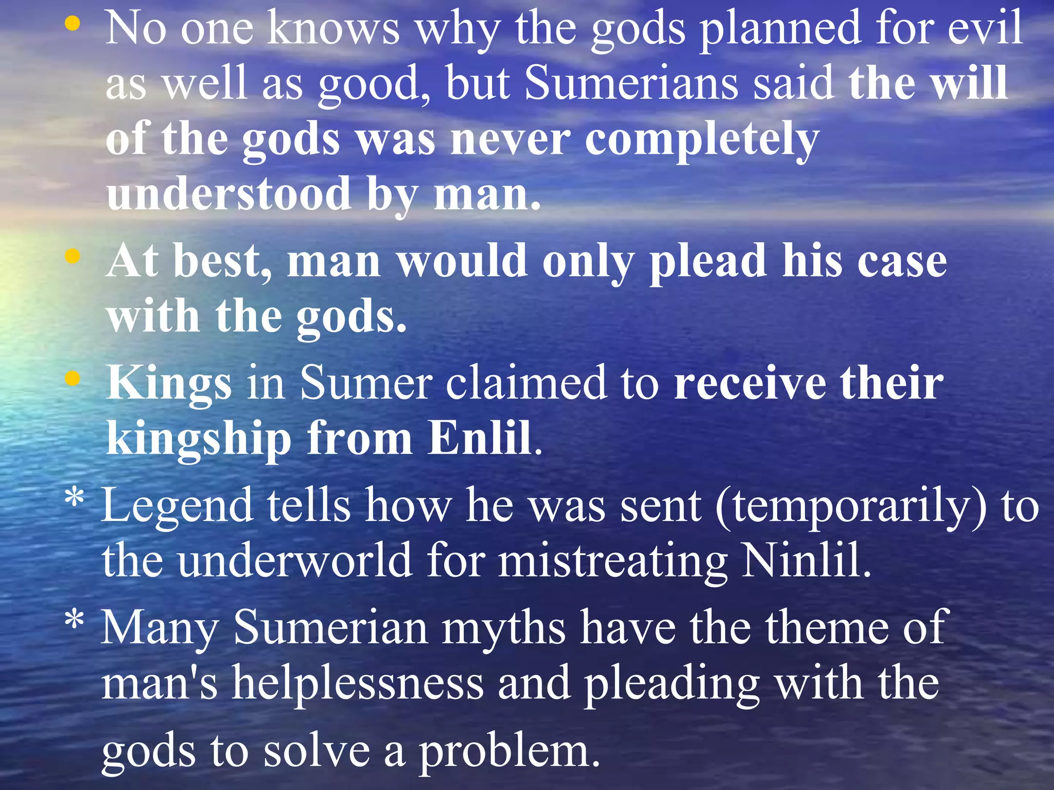 • No one knows why the gods planned for evil
as well as good, but Sumerians said the will
of the gods was never completely
understood by man.
• At best, man would only plead his case
with the gods.
• Kings in Sumer claimed to receive their
kingship from Enlil.
* Legend tells how he was sent (temporarily) to
the underworld for mistreating Ninlil.
* Many Sumerian myths have the theme of
man's helplessness and pleading with the
gods to solve a problem.
 