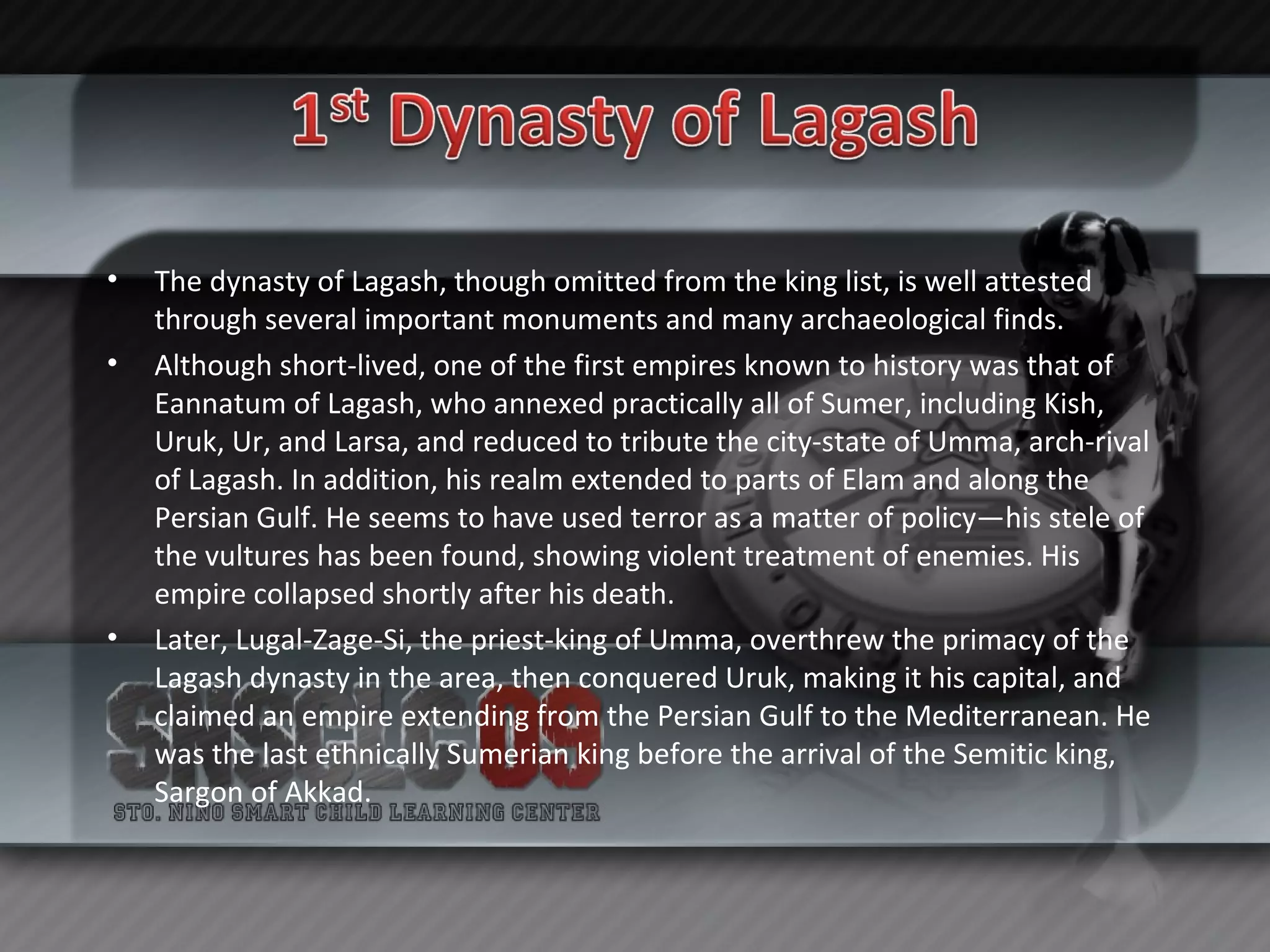 The dynasty of Lagash, though omitted from the king list, is well attested through several important monuments and many archaeological finds. Although short-lived, one of the first empires known to history was that of Eannatum of Lagash, who annexed practically all of Sumer, including Kish, Uruk, Ur, and Larsa, and reduced to tribute the city-state of Umma, arch-rival of Lagash. In addition, his realm extended to parts of Elam and along the Persian Gulf. He seems to have used terror as a matter of policy—his stele of the vultures has been found, showing violent treatment of enemies. His empire collapsed shortly after his death. Later, Lugal-Zage-Si, the priest-king of Umma, overthrew the primacy of the Lagash dynasty in the area, then conquered Uruk, making it his capital, and claimed an empire extending from the Persian Gulf to the Mediterranean. He was the last ethnically Sumerian king before the arrival of the Semitic king, Sargon of Akkad. 