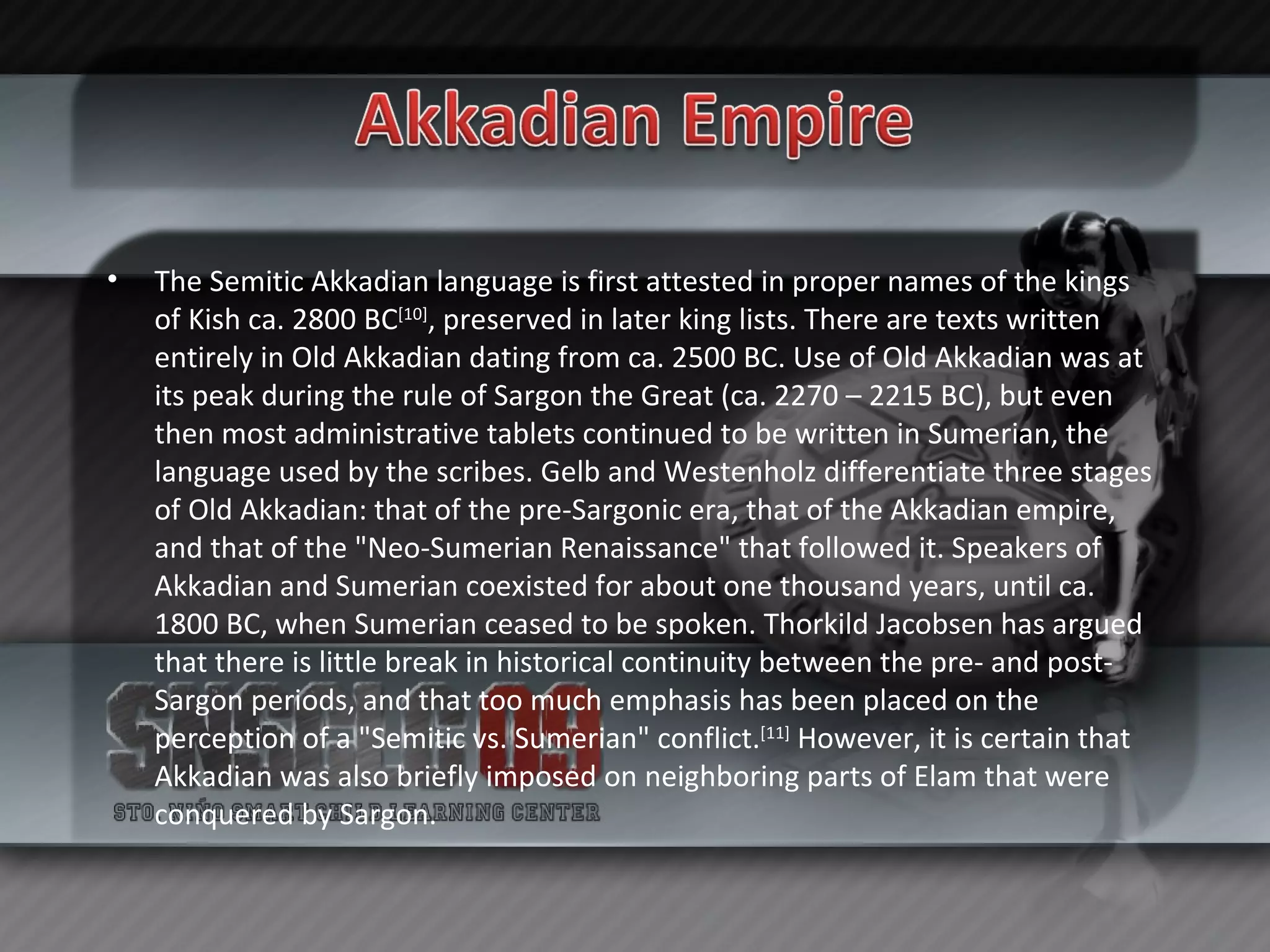 The Semitic Akkadian language is first attested in proper names of the kings of Kish ca. 2800 BC [10] , preserved in later king lists. There are texts written entirely in Old Akkadian dating from ca. 2500 BC. Use of Old Akkadian was at its peak during the rule of Sargon the Great (ca. 2270 – 2215 BC), but even then most administrative tablets continued to be written in Sumerian, the language used by the scribes. Gelb and Westenholz differentiate three stages of Old Akkadian: that of the pre-Sargonic era, that of the Akkadian empire, and that of the "Neo-Sumerian Renaissance" that followed it. Speakers of Akkadian and Sumerian coexisted for about one thousand years, until ca. 1800 BC, when Sumerian ceased to be spoken. Thorkild Jacobsen has argued that there is little break in historical continuity between the pre- and post-Sargon periods, and that too much emphasis has been placed on the perception of a "Semitic vs. Sumerian" conflict. [11]  However, it is certain that Akkadian was also briefly imposed on neighboring parts of Elam that were conquered by Sargon. 