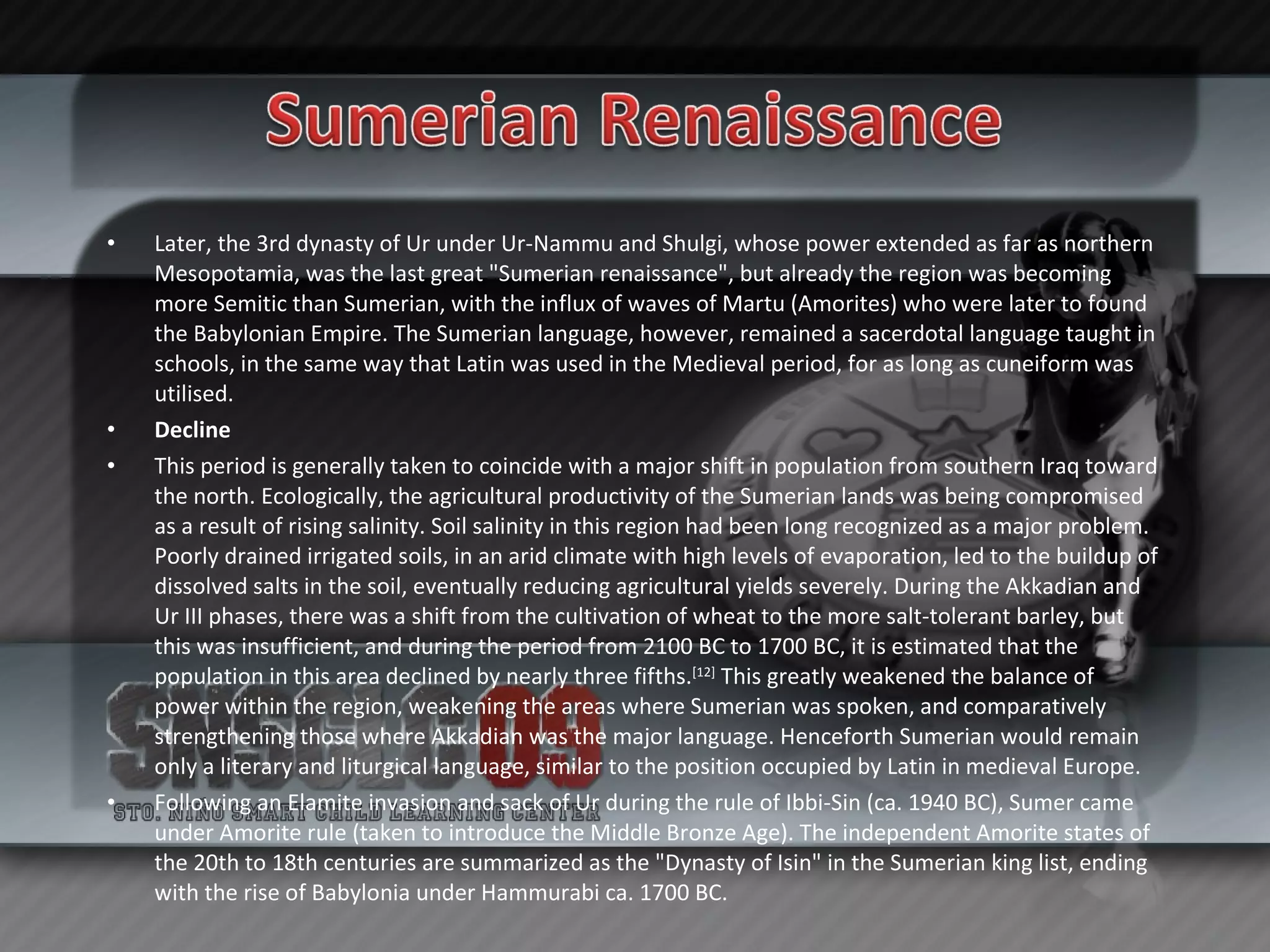 Later, the 3rd dynasty of Ur under Ur-Nammu and Shulgi, whose power extended as far as northern Mesopotamia, was the last great "Sumerian renaissance", but already the region was becoming more Semitic than Sumerian, with the influx of waves of Martu (Amorites) who were later to found the Babylonian Empire. The Sumerian language, however, remained a sacerdotal language taught in schools, in the same way that Latin was used in the Medieval period, for as long as cuneiform was utilised. Decline This period is generally taken to coincide with a major shift in population from southern Iraq toward the north. Ecologically, the agricultural productivity of the Sumerian lands was being compromised as a result of rising salinity. Soil salinity in this region had been long recognized as a major problem. Poorly drained irrigated soils, in an arid climate with high levels of evaporation, led to the buildup of dissolved salts in the soil, eventually reducing agricultural yields severely. During the Akkadian and Ur III phases, there was a shift from the cultivation of wheat to the more salt-tolerant barley, but this was insufficient, and during the period from 2100 BC to 1700 BC, it is estimated that the population in this area declined by nearly three fifths. [12]  This greatly weakened the balance of power within the region, weakening the areas where Sumerian was spoken, and comparatively strengthening those where Akkadian was the major language. Henceforth Sumerian would remain only a literary and liturgical language, similar to the position occupied by Latin in medieval Europe. Following an Elamite invasion and sack of Ur during the rule of Ibbi-Sin (ca. 1940 BC), Sumer came under Amorite rule (taken to introduce the Middle Bronze Age). The independent Amorite states of the 20th to 18th centuries are summarized as the "Dynasty of Isin" in the Sumerian king list, ending with the rise of Babylonia under Hammurabi ca. 1700 BC. 