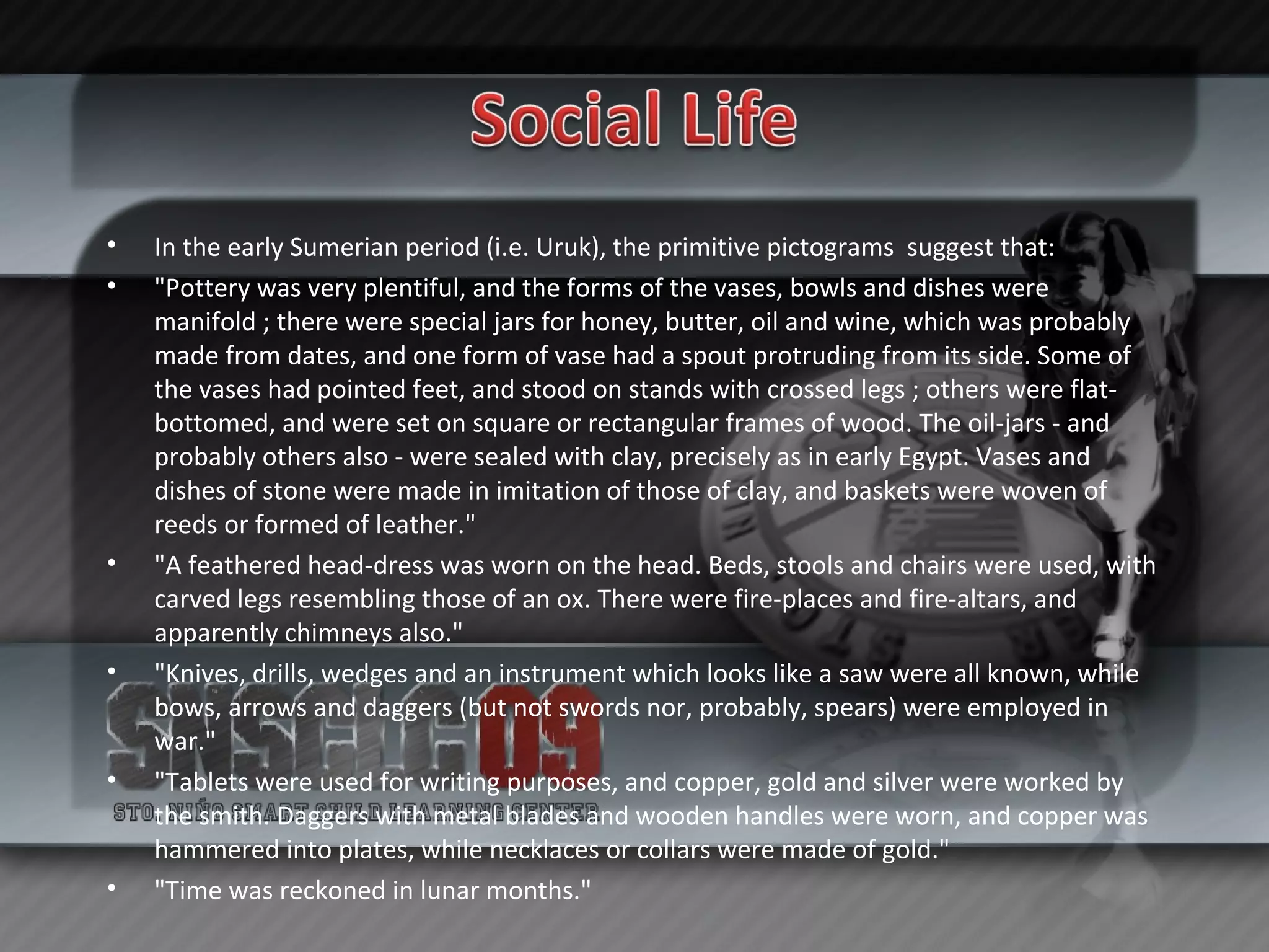 In the early Sumerian period (i.e. Uruk), the primitive pictograms  suggest that: "Pottery was very plentiful, and the forms of the vases, bowls and dishes were manifold ; there were special jars for honey, butter, oil and wine, which was probably made from dates, and one form of vase had a spout protruding from its side. Some of the vases had pointed feet, and stood on stands with crossed legs ; others were flat-bottomed, and were set on square or rectangular frames of wood. The oil-jars - and probably others also - were sealed with clay, precisely as in early Egypt. Vases and dishes of stone were made in imitation of those of clay, and baskets were woven of reeds or formed of leather." "A feathered head-dress was worn on the head. Beds, stools and chairs were used, with carved legs resembling those of an ox. There were fire-places and fire-altars, and apparently chimneys also." "Knives, drills, wedges and an instrument which looks like a saw were all known, while bows, arrows and daggers (but not swords nor, probably, spears) were employed in war." "Tablets were used for writing purposes, and copper, gold and silver were worked by the smith. Daggers with metal blades and wooden handles were worn, and copper was hammered into plates, while necklaces or collars were made of gold." "Time was reckoned in lunar months." 