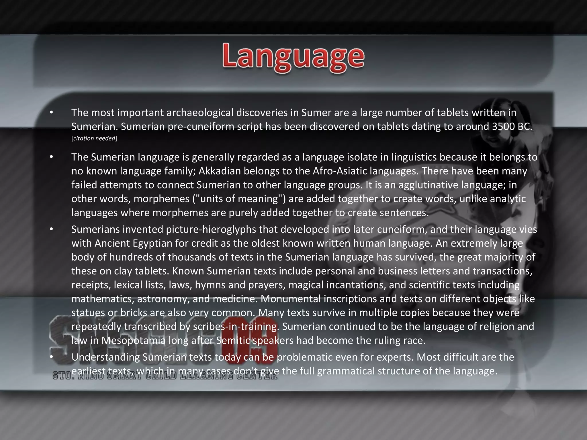 The most important archaeological discoveries in Sumer are a large number of tablets written in Sumerian. Sumerian pre-cuneiform script has been discovered on tablets dating to around 3500 BC. [ citation needed ] The Sumerian language is generally regarded as a language isolate in linguistics because it belongs to no known language family; Akkadian belongs to the Afro-Asiatic languages. There have been many failed attempts to connect Sumerian to other language groups. It is an agglutinative language; in other words, morphemes ("units of meaning") are added together to create words, unlike analytic languages where morphemes are purely added together to create sentences. Sumerians invented picture-hieroglyphs that developed into later cuneiform, and their language vies with Ancient Egyptian for credit as the oldest known written human language. An extremely large body of hundreds of thousands of texts in the Sumerian language has survived, the great majority of these on clay tablets. Known Sumerian texts include personal and business letters and transactions, receipts, lexical lists, laws, hymns and prayers, magical incantations, and scientific texts including mathematics, astronomy, and medicine. Monumental inscriptions and texts on different objects like statues or bricks are also very common. Many texts survive in multiple copies because they were repeatedly transcribed by scribes-in-training. Sumerian continued to be the language of religion and law in Mesopotamia long after Semitic speakers had become the ruling race. Understanding Sumerian texts today can be problematic even for experts. Most difficult are the earliest texts, which in many cases don't give the full grammatical structure of the language. 