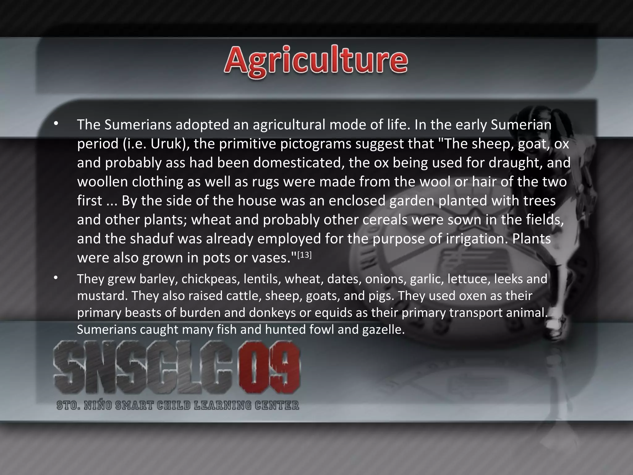 The Sumerians adopted an agricultural mode of life. In the early Sumerian period (i.e. Uruk), the primitive pictograms suggest that "The sheep, goat, ox and probably ass had been domesticated, the ox being used for draught, and woollen clothing as well as rugs were made from the wool or hair of the two first ... By the side of the house was an enclosed garden planted with trees and other plants; wheat and probably other cereals were sown in the fields, and the shaduf was already employed for the purpose of irrigation. Plants were also grown in pots or vases." [13] They grew barley, chickpeas, lentils, wheat, dates, onions, garlic, lettuce, leeks and mustard. They also raised cattle, sheep, goats, and pigs. They used oxen as their primary beasts of burden and donkeys or equids as their primary transport animal. Sumerians caught many fish and hunted fowl and gazelle. 