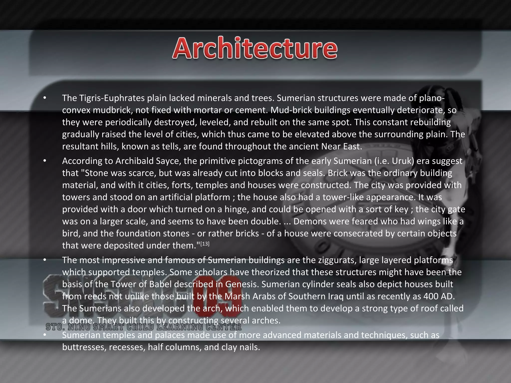 The Tigris-Euphrates plain lacked minerals and trees. Sumerian structures were made of plano-convex mudbrick, not fixed with mortar or cement. Mud-brick buildings eventually deteriorate, so they were periodically destroyed, leveled, and rebuilt on the same spot. This constant rebuilding gradually raised the level of cities, which thus came to be elevated above the surrounding plain. The resultant hills, known as tells, are found throughout the ancient Near East. According to Archibald Sayce, the primitive pictograms of the early Sumerian (i.e. Uruk) era suggest that "Stone was scarce, but was already cut into blocks and seals. Brick was the ordinary building material, and with it cities, forts, temples and houses were constructed. The city was provided with towers and stood on an artificial platform ; the house also had a tower-like appearance. It was provided with a door which turned on a hinge, and could be opened with a sort of key ; the city gate was on a larger scale, and seems to have been double. ... Demons were feared who had wings like a bird, and the foundation stones - or rather bricks - of a house were consecrated by certain objects that were deposited under them." [13] The most impressive and famous of Sumerian buildings are the ziggurats, large layered platforms which supported temples. Some scholars have theorized that these structures might have been the basis of the Tower of Babel described in Genesis. Sumerian cylinder seals also depict houses built from reeds not unlike those built by the Marsh Arabs of Southern Iraq until as recently as 400 AD. The Sumerians also developed the arch, which enabled them to develop a strong type of roof called a dome. They built this by constructing several arches. Sumerian temples and palaces made use of more advanced materials and techniques, such as buttresses, recesses, half columns, and clay nails. 